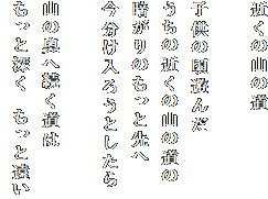 近くの山の道

子供の頃遊んだ
うちの近くの山の道の
暗がりのもっと先へ
今分け入ろうとしたら

山の奥へ続く道は
もっと深く　もっと遠い